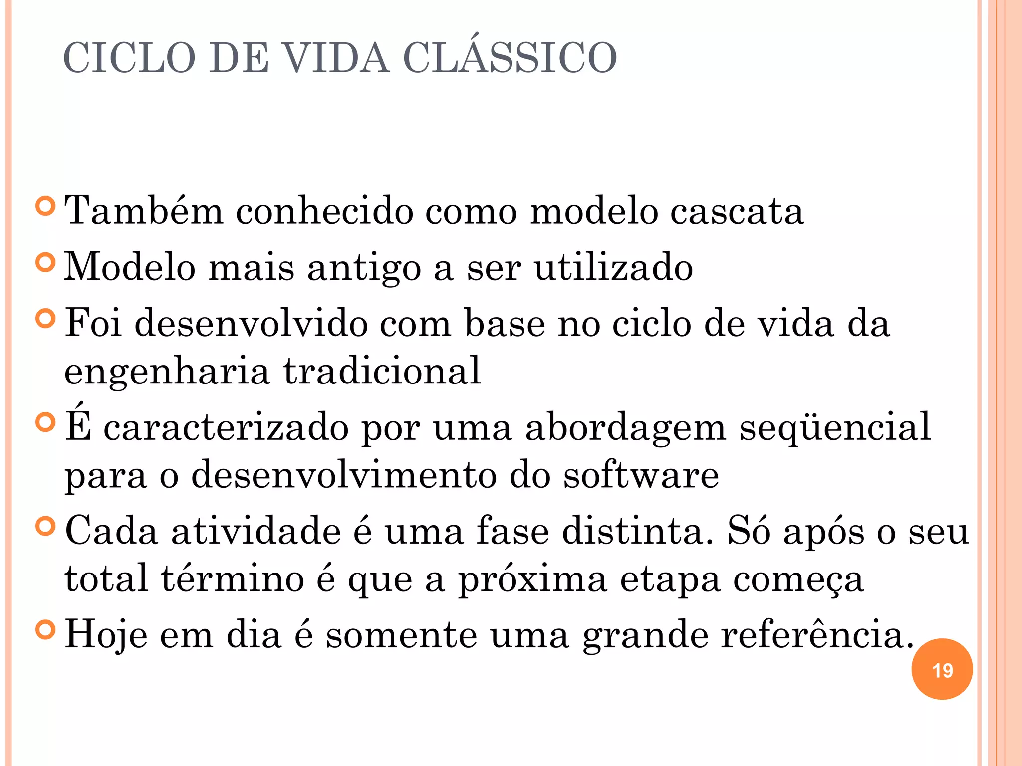 CICLO DE VIDA CLÁSSICO


 Também    conhecido como modelo cascata
 Modelo mais antigo a ser utilizado

 Foi desenvolvido com base no ciclo de vida da
  engenharia tradicional
 É caracterizado por uma abordagem seqüencial
  para o desenvolvimento do software
 Cada atividade é uma fase distinta. Só após o seu
  total término é que a próxima etapa começa
 Hoje em dia é somente uma grande referência.
                                                19
 