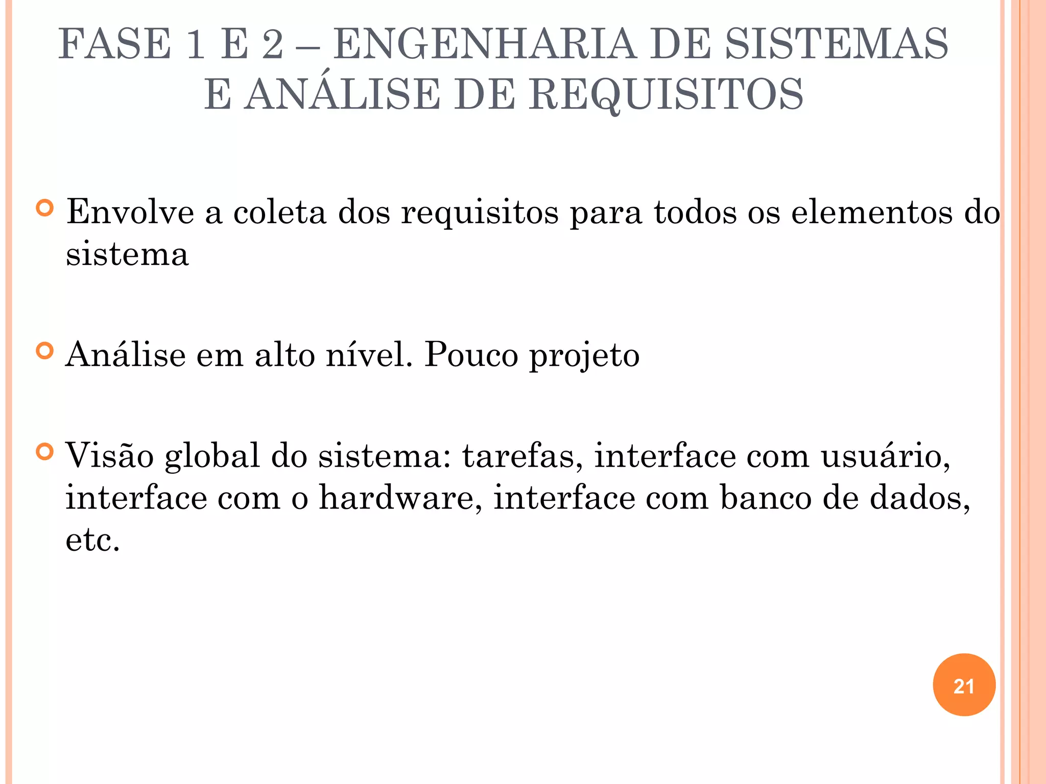 FASE 1 E 2 – ENGENHARIA DE SISTEMAS
          E ANÁLISE DE REQUISITOS

   Envolve a coleta dos requisitos para todos os elementos do
    sistema

   Análise em alto nível. Pouco projeto

   Visão global do sistema: tarefas, interface com usuário,
    interface com o hardware, interface com banco de dados,
    etc.



                                                           21
 