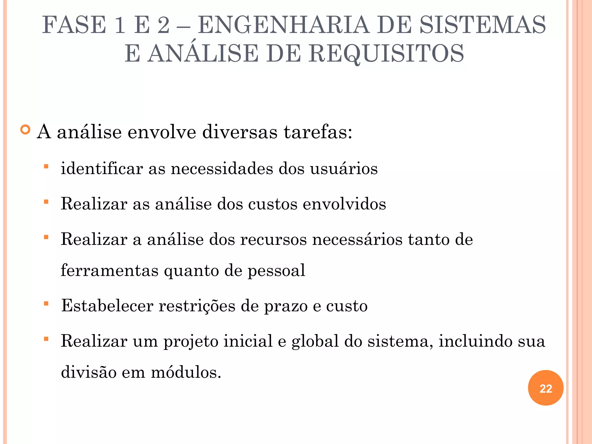 FASE 1 E 2 – ENGENHARIA DE SISTEMAS
          E ANÁLISE DE REQUISITOS


   A análise envolve diversas tarefas:
       identificar as necessidades dos usuários
       Realizar as análise dos custos envolvidos
       Realizar a análise dos recursos necessários tanto de
        ferramentas quanto de pessoal
       Estabelecer restrições de prazo e custo
       Realizar um projeto inicial e global do sistema, incluindo sua
        divisão em módulos.
                                                                     22
 