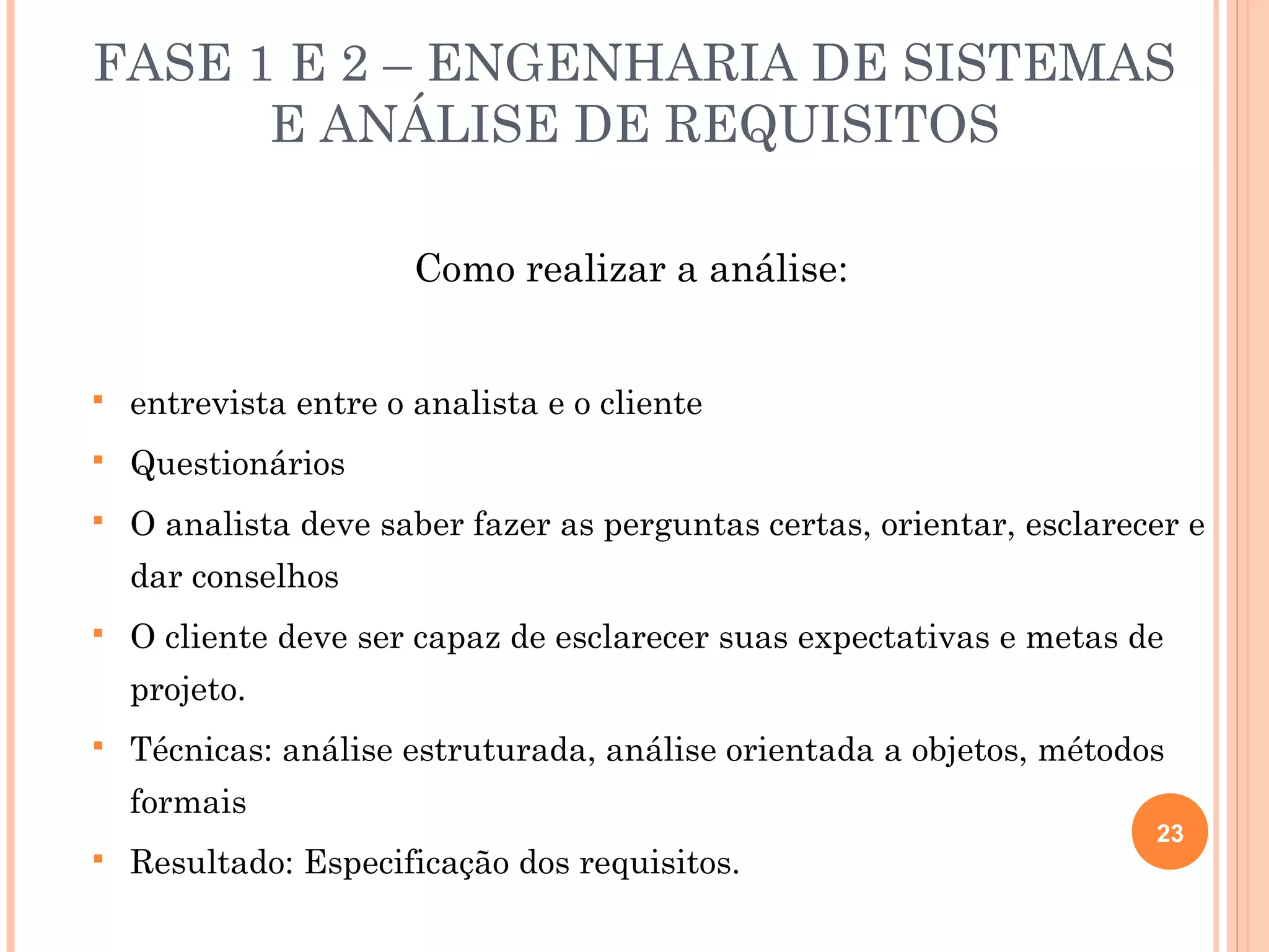 FASE 1 E 2 – ENGENHARIA DE SISTEMAS
      E ANÁLISE DE REQUISITOS

                       Como realizar a análise:


   entrevista entre o analista e o cliente
   Questionários
   O analista deve saber fazer as perguntas certas, orientar, esclarecer e
    dar conselhos
   O cliente deve ser capaz de esclarecer suas expectativas e metas de
    projeto.
   Técnicas: análise estruturada, análise orientada a objetos, métodos
    formais
                                                                       23
   Resultado: Especificação dos requisitos.
 