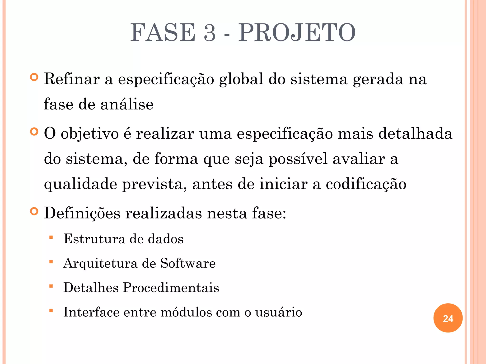 FASE 3 - PROJETO
   Refinar a especificação global do sistema gerada na
    fase de análise
   O objetivo é realizar uma especificação mais detalhada
    do sistema, de forma que seja possível avaliar a
    qualidade prevista, antes de iniciar a codificação
   Definições realizadas nesta fase:
       Estrutura de dados
       Arquitetura de Software
       Detalhes Procedimentais
       Interface entre módulos com o usuário             24
 