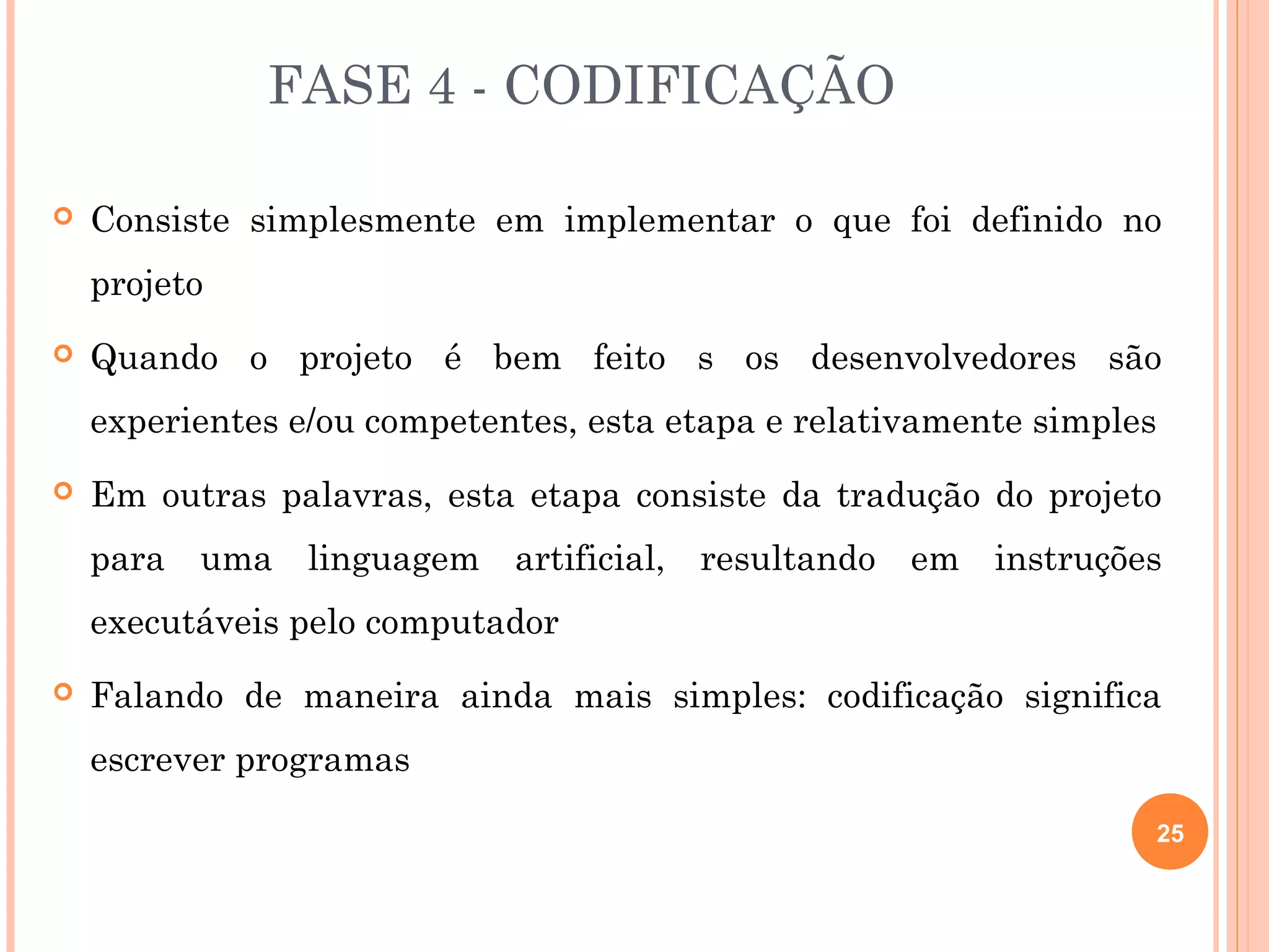 FASE 4 - CODIFICAÇÃO

   Consiste simplesmente em implementar o que foi definido no
    projeto
   Quando o projeto é bem feito s os desenvolvedores são
    experientes e/ou competentes, esta etapa e relativamente simples
   Em outras palavras, esta etapa consiste da tradução do projeto
    para uma linguagem artificial, resultando em instruções
    executáveis pelo computador
   Falando de maneira ainda mais simples: codificação significa
    escrever programas

                                                                       25
 