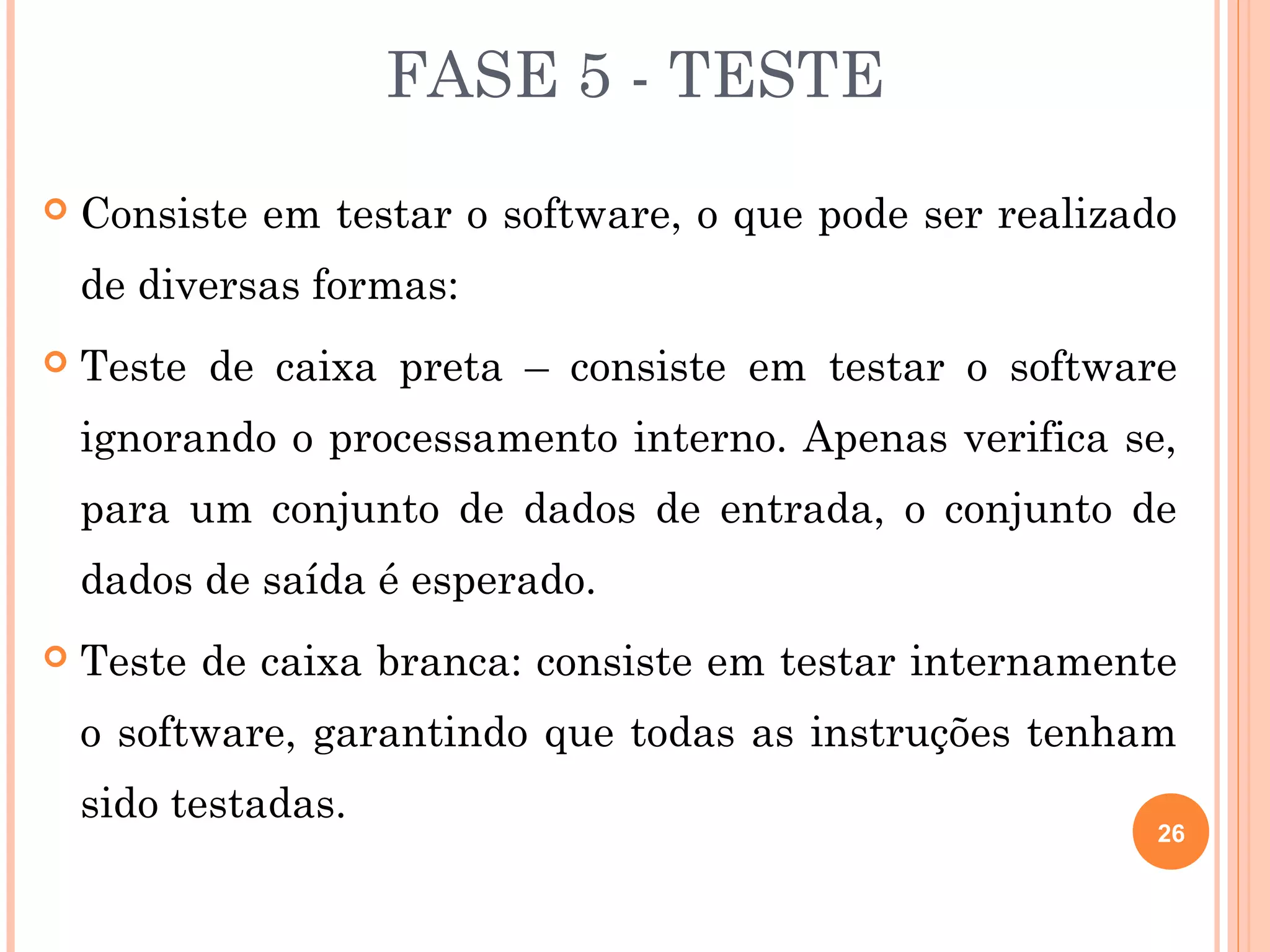 FASE 5 - TESTE
   Consiste em testar o software, o que pode ser realizado
    de diversas formas:
   Teste de caixa preta – consiste em testar o software
    ignorando o processamento interno. Apenas verifica se,
    para um conjunto de dados de entrada, o conjunto de
    dados de saída é esperado.
   Teste de caixa branca: consiste em testar internamente
    o software, garantindo que todas as instruções tenham
    sido testadas.
                                                          26
 
