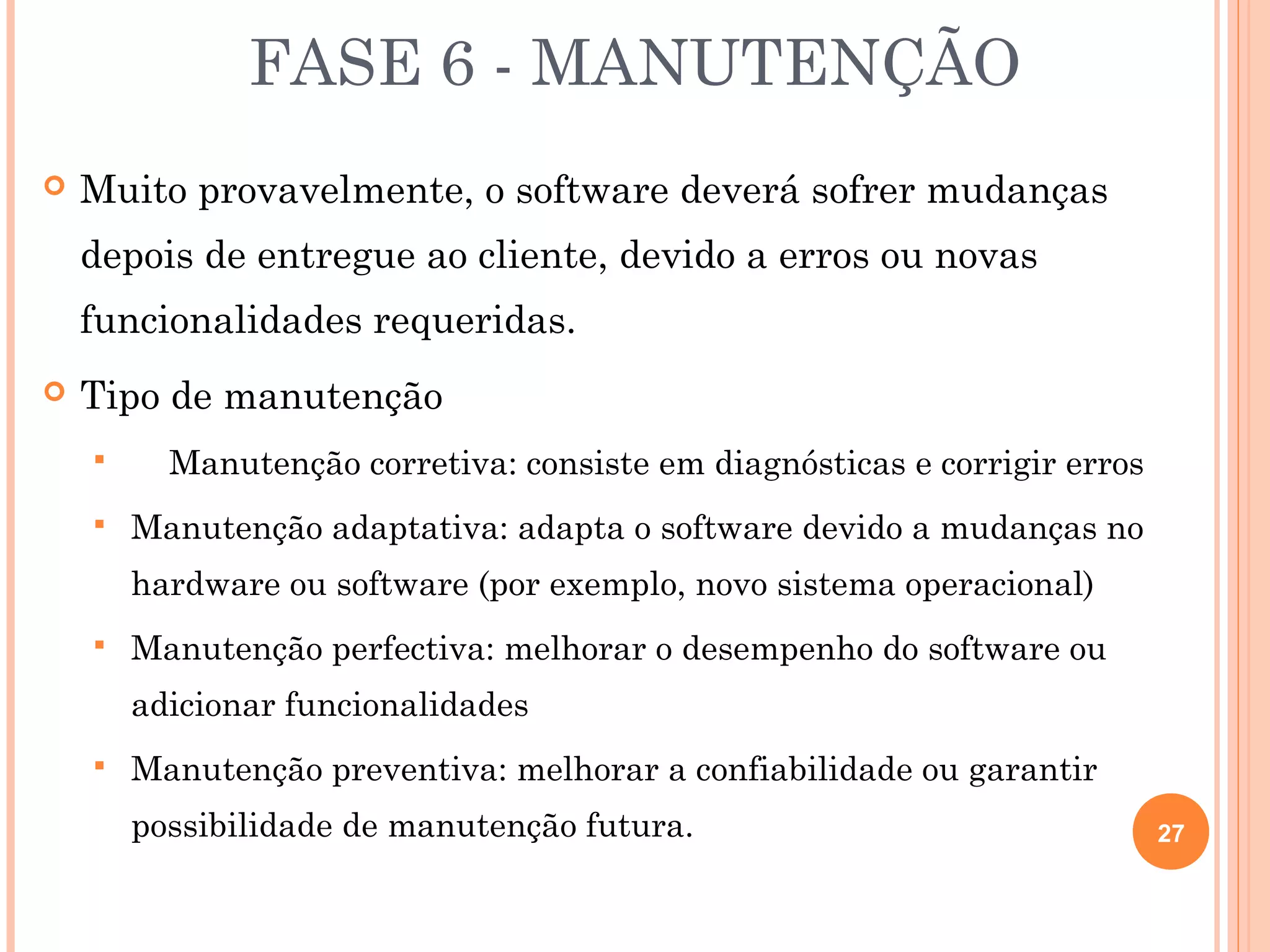 FASE 6 - MANUTENÇÃO
   Muito provavelmente, o software deverá sofrer mudanças
    depois de entregue ao cliente, devido a erros ou novas
    funcionalidades requeridas.
   Tipo de manutenção
         Manutenção corretiva: consiste em diagnósticas e corrigir erros
       Manutenção adaptativa: adapta o software devido a mudanças no
        hardware ou software (por exemplo, novo sistema operacional)
       Manutenção perfectiva: melhorar o desempenho do software ou
        adicionar funcionalidades
       Manutenção preventiva: melhorar a confiabilidade ou garantir
        possibilidade de manutenção futura.                                 27
 