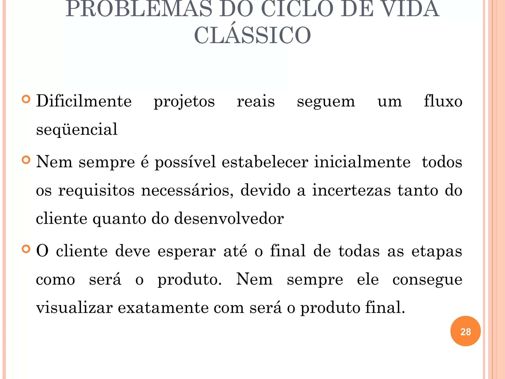 PROBLEMAS DO CICLO DE VIDA
               CLÁSSICO

   Dificilmente   projetos   reais   seguem    um    fluxo
    seqüencial
   Nem sempre é possível estabelecer inicialmente todos
    os requisitos necessários, devido a incertezas tanto do
    cliente quanto do desenvolvedor
   O cliente deve esperar até o final de todas as etapas
    como será o produto. Nem sempre ele consegue
    visualizar exatamente com será o produto final.
                                                          28
 