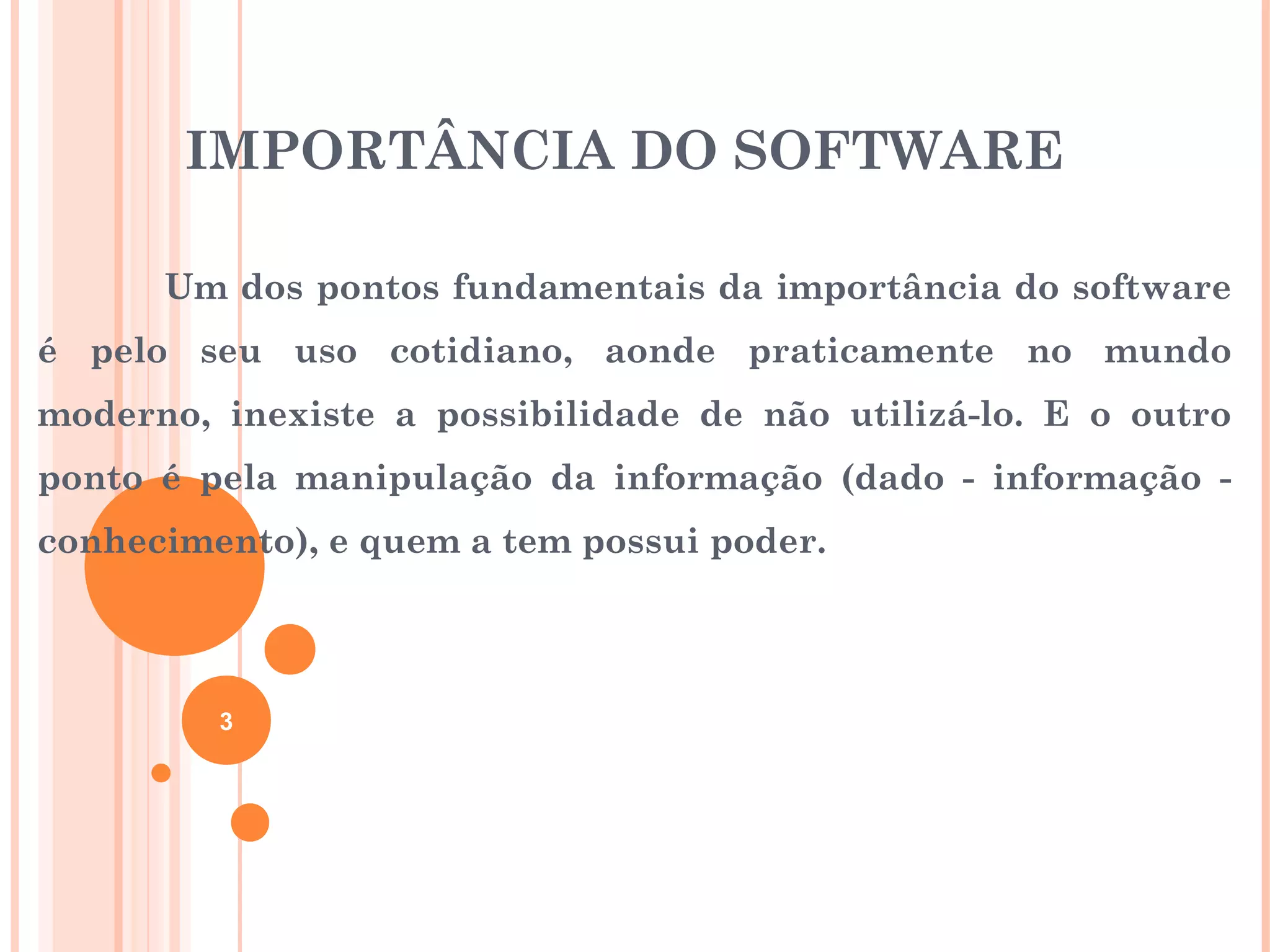 IMPORTÂNCIA DO SOFTWARE

      Um dos pontos fundamentais da importância do software
é pelo seu uso cotidiano, aonde praticamente no mundo
moderno, inexiste a possibilidade de não utilizá-lo. E o outro
ponto é pela manipulação da informação (dado - informação -
conhecimento), e quem a tem possui poder.




         3
 