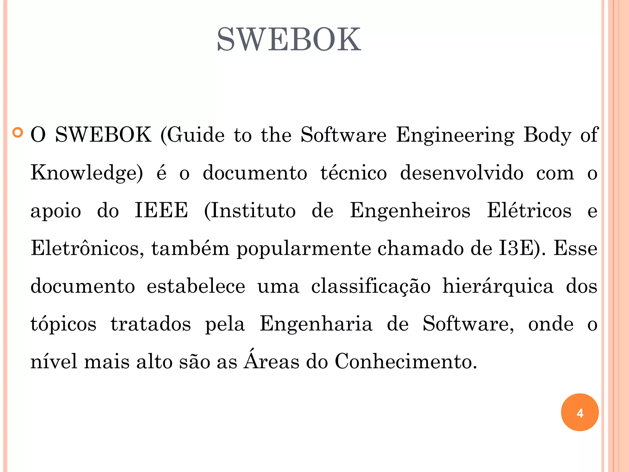 SWEBOK

   O SWEBOK (Guide to the Software Engineering Body of
    Knowledge) é o documento técnico desenvolvido com o
    apoio do IEEE (Instituto de Engenheiros Elétricos e
    Eletrônicos, também popularmente chamado de I3E). Esse
    documento estabelece uma classificação hierárquica dos
    tópicos tratados pela Engenharia de Software, onde o
    nível mais alto são as Áreas do Conhecimento.

                                                        4
 