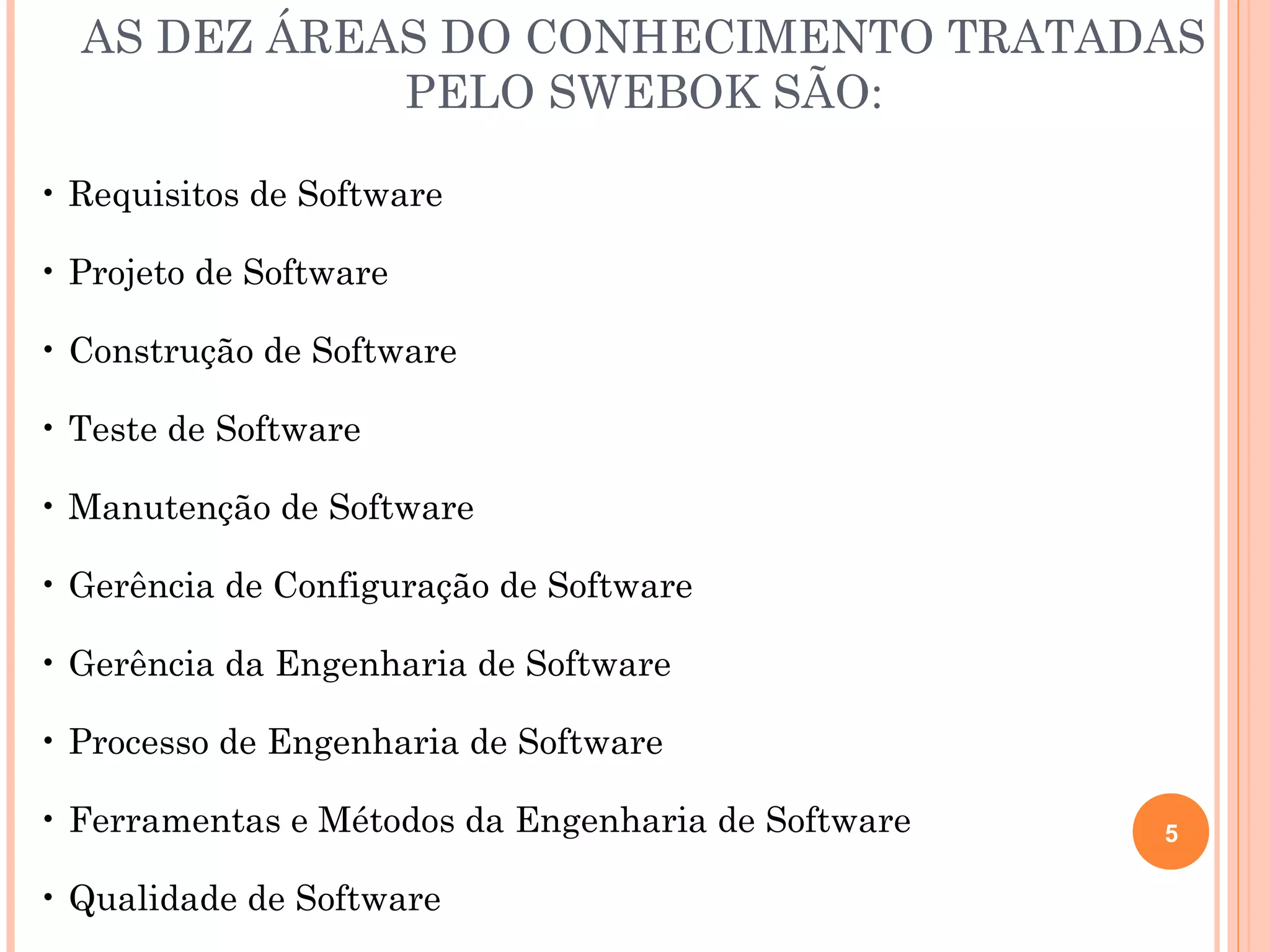 AS DEZ ÁREAS DO CONHECIMENTO TRATADAS
             PELO SWEBOK SÃO:

• Requisitos de Software

• Projeto de Software

• Construção de Software

• Teste de Software

• Manutenção de Software

• Gerência de Configuração de Software

• Gerência da Engenharia de Software

• Processo de Engenharia de Software

• Ferramentas e Métodos da Engenharia de Software   5

• Qualidade de Software
 