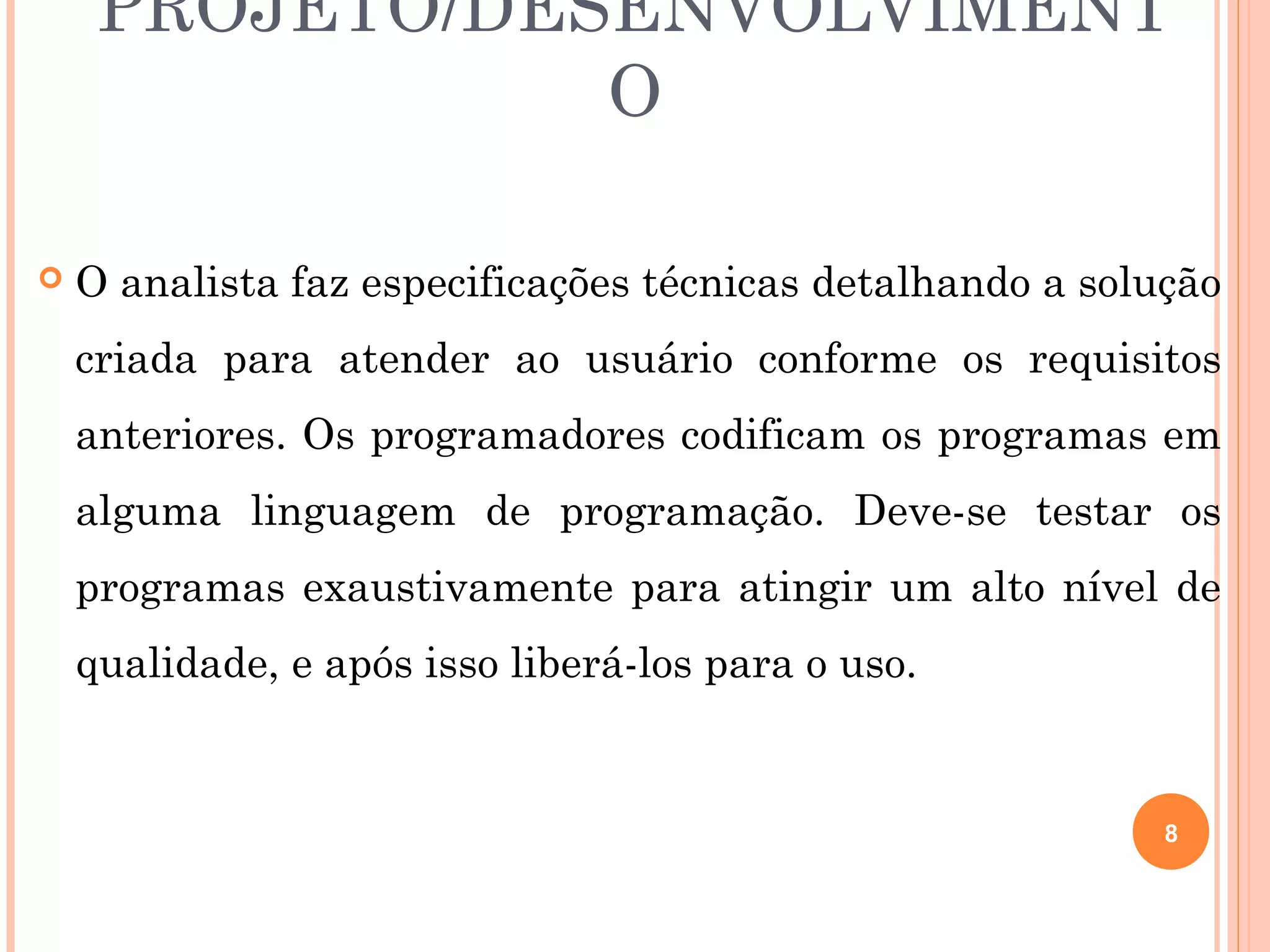 PROJETO/DESENVOLVIMENT
                O

   O analista faz especificações técnicas detalhando a solução
    criada para atender ao usuário conforme os requisitos
    anteriores. Os programadores codificam os programas em
    alguma linguagem de programação. Deve-se testar os
    programas exaustivamente para atingir um alto nível de
    qualidade, e após isso liberá-los para o uso.


                                                            8
 
