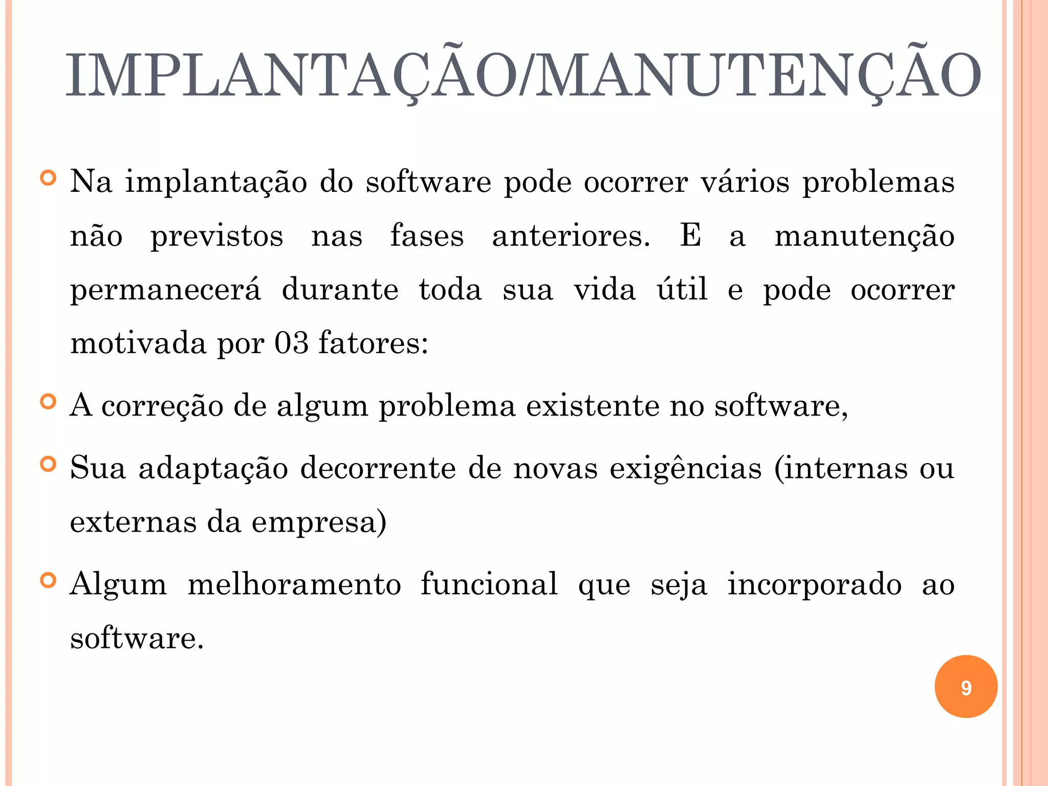 IMPLANTAÇÃO/MANUTENÇÃO
   Na implantação do software pode ocorrer vários problemas
    não previstos nas fases anteriores. E a manutenção
    permanecerá durante toda sua vida útil e pode ocorrer
    motivada por 03 fatores:
   A correção de algum problema existente no software,
   Sua adaptação decorrente de novas exigências (internas ou
    externas da empresa)
   Algum melhoramento funcional que seja incorporado ao
    software.
                                                                9
 