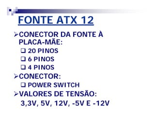 FONTE ATX 12 
CONECTOR DA FONTE À 
PLACA-MÃE: 
 20 PINOS 
 6 PINOS 
 4 PINOS 
CONECTOR: 
 POWER SWITCH 
VALORES DE TENSÃO: 
3,3V, 5V, 12V, -5V E -12V 
 