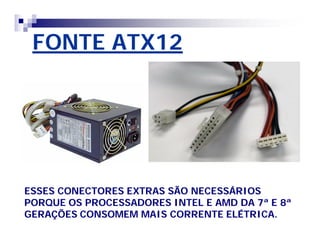 FONTE ATX12 
ESSES CONECTORES EXTRAS SÃO NECESSÁRIOS 
PORQUE OS PROCESSADORES INTEL E AMD DA 7ª E 8ª 
GERAÇÕES CONSOMEM MAIS CORRENTE ELÉTRICA. 
 