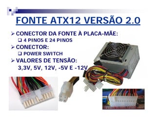 FONTE ATX12 VERSÃO 2.0 
CONECTOR DA FONTE À PLACA-MÃE: 
 4 PINOS E 24 PINOS 
CONECTOR: 
 POWER SWITCH 
VALORES DE TENSÃO: 
3,3V, 5V, 12V, -5V E -12V 
 