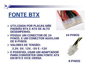 FONTE BTX 
 UTILIZADA POR PLACAS-MÃE 
PADRÃO BTX E ATX DE ALTO 
DESEMPENHO. 
 POSSUI UM CONECTOR DE 24 
PINOS, E UM CONECTOR AUXILIAR 
DE 8 PINOS. 
 VALORES DE TENSÃO: 
3,3V, 5V, 12V, -5V E -12V 
 É POSSÍVEL USAR UM ADAPTADOR 
PARA CONVERTER UMA FONTE ATX 
EM BTX E VICE-VERSA. 
24 PINOS 
8 PINOS 
 