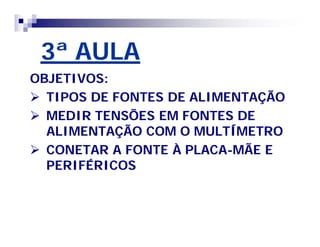 3ª AULA 
OBJETIVOS: 
 TIPOS DE FONTES DE ALIMENTAÇÃO 
 MEDIR TENSÕES EM FONTES DE 
ALIMENTAÇÃO COM O MULTÍMETRO 
 CONETAR A FONTE À PLACA-MÃE E 
PERIFÉRICOS 
 