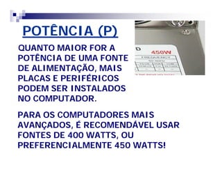 POTÊNCIA (P) 
QUANTO MAIOR FOR A 
POTÊNCIA DE UMA FONTE 
DE ALIMENTAÇÃO, MAIS 
PLACAS E PERIFÉRICOS 
PODEM SER INSTALADOS 
NO COMPUTADOR. 
PARA OS COMPUTADORES MAIS 
AVANÇADOS, É RECOMENDÁVEL USAR 
FONTES DE 400 WATTS, OU 
PREFERENCIALMENTE 450 WATTS! 
 