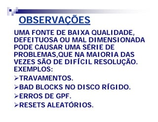 OBSERVAÇÕES 
UMA FONTE DE BAIXA QUALIDADE, 
DEFEITUOSA OU MAL DIMENSIONADA 
PODE CAUSAR UMA SÉRIE DE 
PROBLEMAS,QUE NA MAIORIA DAS 
VEZES SÃO DE DIFÍCIL RESOLUÇÃO. 
EXEMPLOS: 
TRAVAMENTOS. 
BAD BLOCKS NO DISCO RÍGIDO. 
ERROS DE GPF. 
RESETS ALEATÓRIOS. 
 
