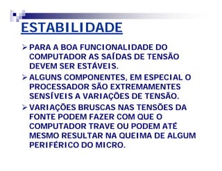 ESTABILIDADE 
PARA A BOA FUNCIONALIDADE DO 
COMPUTADOR AS SAÍDAS DE TENSÃO 
DEVEM SER ESTÁVEIS. 
ALGUNS COMPONENTES, EM ESPECIAL O 
PROCESSADOR SÃO EXTREMAMENTES 
SENSÍVEIS A VARIAÇÕES DE TENSÃO. 
VARIAÇÕES BRUSCAS NAS TENSÕES DA 
FONTE PODEM FAZER COM QUE O 
COMPUTADOR TRAVE OU PODEM ATÉ 
MESMO RESULTAR NA QUEIMA DE ALGUM 
PERIFÉRICO DO MICRO. 
 