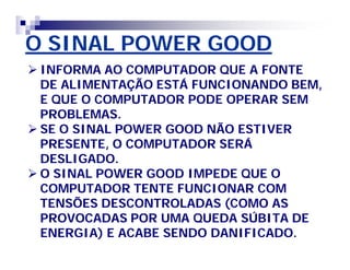 O SINAL POWER GOOD 
 INFORMA AO COMPUTADOR QUE A FONTE 
DE ALIMENTAÇÃO ESTÁ FUNCIONANDO BEM, 
E QUE O COMPUTADOR PODE OPERAR SEM 
PROBLEMAS. 
 SE O SINAL POWER GOOD NÃO ESTIVER 
PRESENTE, O COMPUTADOR SERÁ 
DESLIGADO. 
 O SINAL POWER GOOD IMPEDE QUE O 
COMPUTADOR TENTE FUNCIONAR COM 
TENSÕES DESCONTROLADAS (COMO AS 
PROVOCADAS POR UMA QUEDA SÚBITA DE 
ENERGIA) E ACABE SENDO DANIFICADO. 
 