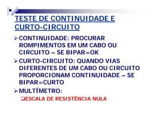TESTE DE CONTINUIDADE E 
CURTO-CIRCUITO 
CONTINUIDADE: PROCURAR 
ROMPIMENTOS EM UM CABO OU 
CIRCUITO – SE BIPAR=OK 
CURTO-CIRCUITO: QUANDO VIAS 
DIFERENTES DE UM CABO OU CIRCUITO 
PROPORCIONAM CONTINUIDADE – SE 
BIPAR=CURTO 
MULTÍMETRO: 
ESCALA DE RESISTÊNCIA NULA 
 