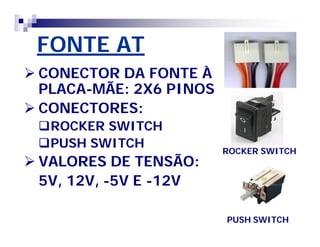 FONTE AT 
 CONECTOR DA FONTE À 
PLACA-MÃE: 2X6 PINOS 
 CONECTORES: 
ROCKER SWITCH 
PUSH SWITCH 
 VALORES DE TENSÃO: 
5V, 12V, -5V E -12V 
ROCKER SWITCH 
PUSH SWITCH 
 