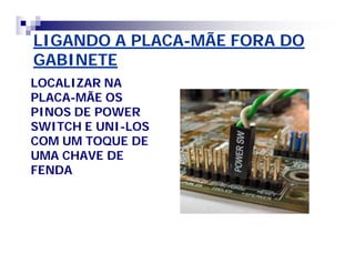 LIGANDO A PLACA-MÃE FORA DO 
GABINETE 
LOCALIZAR NA 
PLACA-MÃE OS 
PINOS DE POWER 
SWITCH E UNI-LOS 
COM UM TOQUE DE 
UMA CHAVE DE 
FENDA 
 