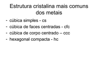 Estrutura cristalina mais comuns
dos metais
- cúbica simples - cs
- cúbica de faces centradas - cfc
- cúbica de corpo centrado – ccc
- hexagonal compacta - hc
 