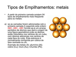 Tipos de Empilhamentos: metais
• A partir da primeira camada existem 04
tipos de empilhamento mais freqüente
para os metais:
a) se as camadas forem adicionadas sob a
primeira camada A seguindo esta ordem:
ABC, ABC...ABC formar-se-á um arranjo
periódico de átomos que dará a origem de
uma figura geométrica onde os átomos
estão colocados nos vértices de um cubo,
com átomos adicionais nos centros de
cada face do cubo. Esta estrutura é
normalmente conhecida por cúbica de
face centrada ou cfc.
Exemplo de metais cfc: alumínio (Al);
cobre (Cu); Ouro (Au); Chumbo (Pb).
 