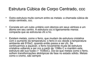 Estrutura Cúbica de Corpo Centrado, ccc
• Outra estrutura muito comum entre os metais: a chamada cúbica de
corpo centrado, ccc.
• Consiste em um cubo unitário com átomos em seus vértices e um
átomo em seu centro. A estrutura ccc é ligeiramente menos
compacta que as estruturas cfc e hc.
• Existem metais, como o ferro, que mudam de estrutura cristalina
com o aumento da temperatura: o ferro é ccc desde a temperatura
ambiente até 910oC, quando então passa a ser cfc. Se
continuarmos a aquecer, o ferro novamente muda de estrutura
cristalina voltando a ser ccc a partir de 1396o C e mantém esta
estrutura até sua fusão (~ 1536oC). Diz-se que metais como o ferro,
sofrem transformações alotrópicas de fase no estado sólido. Metais
como o cromo, são sempre
 