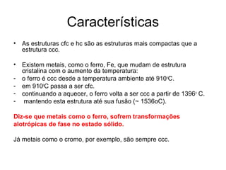 Características
• As estruturas cfc e hc são as estruturas mais compactas que a
estrutura ccc.
• Existem metais, como o ferro, Fe, que mudam de estrutura
cristalina com o aumento da temperatura:
- o ferro é ccc desde a temperatura ambiente até 910o
C.
- em 910o
C passa a ser cfc.
- continuando a aquecer, o ferro volta a ser ccc a partir de 1396o
C.
- mantendo esta estrutura até sua fusão (~ 1536oC).
Diz-se que metais como o ferro, sofrem transformações
alotrópicas de fase no estado sólido.
Já metais como o cromo, por exemplo, são sempre ccc.
 