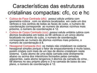 Características das estruturas
cristalinas compactas: cfc, cc e hc
• Cubica de Face Centrada (cfc): possui célula unitária com
geometria cúbica , com os atomos localizados em cada um dos
vértices e nos centros de todas as faces do cubo, o numero de
coordenação corresponde ao numero de atomos vizinhos mais
próximo, o número de coordenação é 12.
• Cubica de Corpo Centrado (ccc): possui celula unitária cubica com
átomos localizados em todos os 08 vértices e um único átomo
localizado no centro do cubo, o numero de coordenação
corresponde ao numero de átomos vizinhos mais próximo, o
numero de coordenação é 8.
• Hexagonal Compacta (hc): os metais não cristalizam no sistema
hexagonal simples porque o fator de empacotamento é muito baixo,
porém cristais com mais de um tipo de átomo cristalizam neste
sistema. Cada atomo de uma dada camada esta diretamente
abaixo ou acima dos interstícios formados pelas camadas
adjacentes, cada atomo tangencia 3 átomos da camada de cima ,
06 átomos no seu próprio plano e 3 na camada de baixo do seu
plano, o número de coordenação é 12.
 