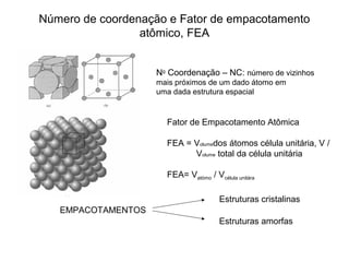 Número de coordenação e Fator de empacotamento
atômico, FEA
No
Coordenação – NC: número de vizinhos
mais próximos de um dado átomo em
uma dada estrutura espacial
EMPACOTAMENTOS
Estruturas cristalinas
Estruturas amorfas
Fator de Empacotamento Atômica
FEA = Volumedos átomos célula unitária, V /
Volume total da célula unitária
FEA= Vatómo / Vcélula unitára
 