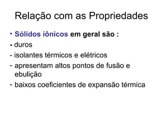 Relação com as Propriedades
• Sólidos iônicos em geral são :
- duros
- isolantes térmicos e elétricos
- apresentam altos pontos de fusão e
ebulição
- baixos coeficientes de expansão térmica
 