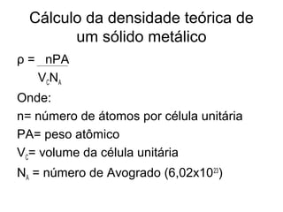 Cálculo da densidade teórica de
um sólido metálico
ρ = nPA
VCNA
Onde:
n= número de átomos por célula unitária
PA= peso atômico
VC= volume da célula unitária
NA = número de Avogrado (6,02x1023
)
 