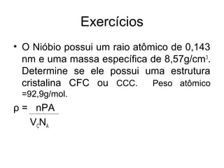 Exercícios
• O Nióbio possui um raio atômico de 0,143
nm e uma massa específica de 8,57g/cm3
.
Determine se ele possui uma estrutura
cristalina CFC ou CCC. Peso atômico
=92,9g/mol.
ρ = nPA
VCNA
 