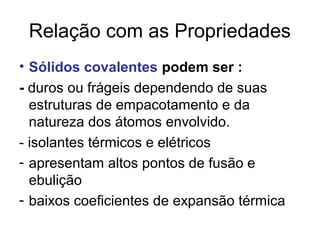 Relação com as Propriedades
• Sólidos covalentes podem ser :
- duros ou frágeis dependendo de suas
estruturas de empacotamento e da
natureza dos átomos envolvido.
- isolantes térmicos e elétricos
- apresentam altos pontos de fusão e
ebulição
- baixos coeficientes de expansão térmica
 