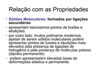 Relação com as Propriedades
• Sólidos Moleculares: formados por ligações
secundárias
- apresentam baixíssimos pontos de fusões e
ebulições.
- por outro lado, muitos polímeros modernos,
apesar de serem sólidos moleculares podem
apresentar pontos de fusões e ebulições mais
elevados pela presença de ligações de
hidrogênio e pela presença de moléculas polares
(dipolos permanente)
- podem apresentarem elevadas taxas de
deformações elástica e permanente.
 