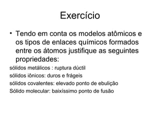 Exercício
• Tendo em conta os modelos atômicos e
os tipos de enlaces químicos formados
entre os átomos justifique as seguintes
propriedades:
sólidos metálicos : ruptura dúctil
sólidos iônicos: duros e frágeis
sólidos covalentes: elevado ponto de ebulição
Sólido molecular: baixíssimo ponto de fusão
 