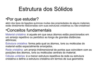 Estrutura dos Sólidos
•Por que estudar?
além dos tipos de ligações químicas muitas das propriedades de alguns materiais
estão diretamente relacionadas com suas estruturas cristalinas ou não-cristalinas!
•Conceitos fundamentais
Material cristalino: é aquele em que seus átomos estão posicionados em
um arranjo repetitivo ou periódico ao longo de grandes distâncias
atômicas;
Estrutura cristalina: forma pela qual os átomos, íons ou moléculas do
material estão espacialmente arranjados.
Rede cristalina: um arranjo tridimensional de pontos que coincidem com as
posições dos átomos, íons ou moléculas centrais do material.
Células unitárias: é a menor estrutura repetitiva da rede ou estrutura
cristalina e define a estrutura cristalina em termos de sua geometria
 