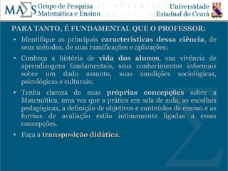 PARA TANTO, É FUNDAMENTAL QUE O PROFESSOR:
   Identifique as principais características dessa ciência, de
    seus métodos, de suas ramificações e aplicações;
   Conheça a história de vida dos alunos, sua vivência de
    aprendizagens fundamentais, seus conhecimentos informais
    sobre um dado assunto, suas condições sociológicas,
    psicológicas e culturais;
   Tenha clareza de suas próprias concepções sobre a
    Matemática, uma vez que a prática em sala de aula, as escolhas
    pedagógicas, a definição de objetivos e conteúdos de ensino e as
    formas de avaliação estão intimamente ligadas a essas
    concepções.
   Faça a transposição didática.
                        didática


                                                                   5
 
