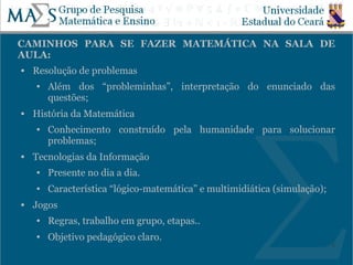 CAMINHOS PARA SE FAZER MATEMÁTICA NA SALA DE
AULA:
   Resolução de problemas
    ●   Além dos “probleminhas”, interpretação do enunciado das
        questões;
   História da Matemática
    ●   Conhecimento construído pela humanidade para solucionar
        problemas;
   Tecnologias da Informação
    ●   Presente no dia a dia.
    ●   Característica “lógico-matemática” e multimidiática (simulação);
   Jogos
    ●   Regras, trabalho em grupo, etapas..
    ●   Objetivo pedagógico claro.
                                                                           6
 