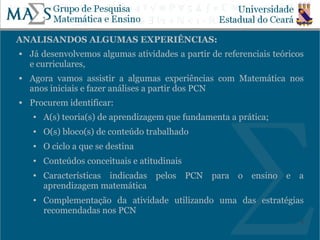 ANALISANDOS ALGUMAS EXPERIÊNCIAS:
   Já desenvolvemos algumas atividades a partir de referenciais teóricos
    e curriculares,
   Agora vamos assistir a algumas experiências com Matemática nos
    anos iniciais e fazer análises a partir dos PCN
   Procurem identificar:
    ●   A(s) teoria(s) de aprendizagem que fundamenta a prática;
    ●   O(s) bloco(s) de conteúdo trabalhado
    ●   O ciclo a que se destina
    ●   Conteúdos conceituais e atitudinais
    ●   Características indicadas pelos PCN para o ensino e a
        aprendizagem matemática
    ●   Complementação da atividade utilizando uma das estratégias
        recomendadas nos PCN
                                                                        8
 