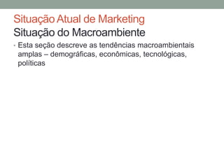 Situação Atual de Marketing
Situação do Macroambiente
• Esta seção descreve as tendências macroambientais

amplas – demográficas, econômicas, tecnológicas,
políticas

 