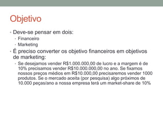 Objetivo
• Deve-se pensar em dois:
• Financeiro
• Marketing
• É preciso converter os objetivo financeiros em objetivos

de marketing:
• Se desejamos vender R$1.000.000,00 de lucro e a margem é de

10% precisamos vender R$10.000.000,00 no ano. Se fixamos
nossos preços médios em R$10.000,00 precisaremos vender 1000
produtos. Se o mercado aceita (por pesquisa) algo próximos de
10.000 peças/ano a nossa empresa terá um market-share de 10%

 