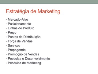Estratégia de Marketing
• Mercado-Alvo
• Posicionamento
• Linhas de Produto
• Preço
• Pontos de Distribuição
• Força de Vendas
• Serviços
• Propaganda
• Promoção de Vendas
• Pesquisa e Desenvolvimento
• Pesquisa de Marketing

 