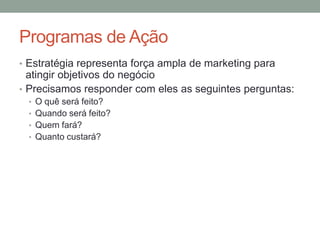 Programas de Ação
• Estratégia representa força ampla de marketing para

atingir objetivos do negócio
• Precisamos responder com eles as seguintes perguntas:
• O quê será feito?
• Quando será feito?
• Quem fará?

• Quanto custará?

 