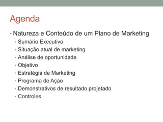 Agenda
• Natureza e Conteúdo de um Plano de Marketing
• Sumário Executivo
• Situação atual de marketing
• Análise de oportunidade
• Objetivo
• Estratégia de Marketing
• Programa de Ação
• Demonstrativos de resultado projetado
• Controles

 