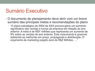 Sumário Executivo
• O documento de planejamento deve abrir com um breve

sumário das principais metas e recomendações do plano
• “O plano estratégico de 2004 da XXX procura gerar um aumento

significativo das vendas e lucros da empresa em relação ao ano
anterior. A meta é de R$Y milhões que representa um aumento de
9% sobre as vendas do ano anterior. Este crescimento é possível
adotando-se melhorias em preço, propaganda e distribuição. O
orçamento de marketing exigido será de R$Z Milhões…..”

 
