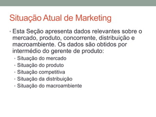Situação Atual de Marketing
• Esta Seção apresenta dados relevantes sobre o

mercado, produto, concorrente, distribuição e
macroambiente. Os dados são obtidos por
intermédio do gerente de produto:
• Situação do mercado
• Situação do produto
• Situação competitiva
• Situação da distribuição
• Situação do macroambiente

 