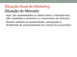 Situação Atual de Marketing
Situação do Mercado
• Aqui, são apresentados os dados sobre o mercado-alvo.

São mostrados o tamanho e o crescimento do mercado.
• Mostrar também as necessidades, percepções e
tendências do comportamento de compra do consumidor

 